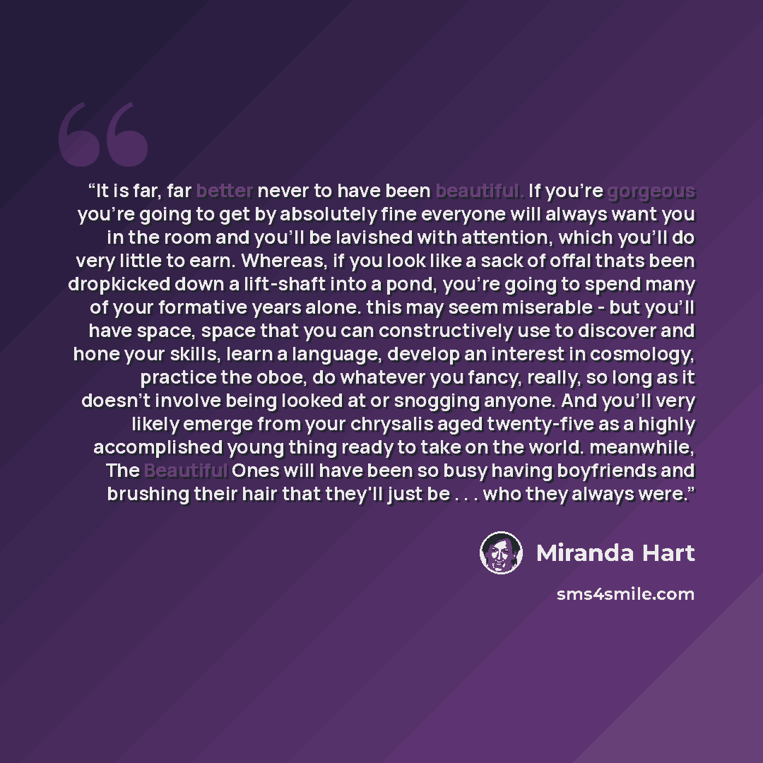 “It is far, far better never to have been beautiful. If you're gorgeous you're going to get by absolutely fine everyone will always want you in the room and you'll be lavished with attention, which you'll do very little to earn. Whereas, if you look like a sack of offal thats been dropkicked down a…” quote by Miranda Hart
