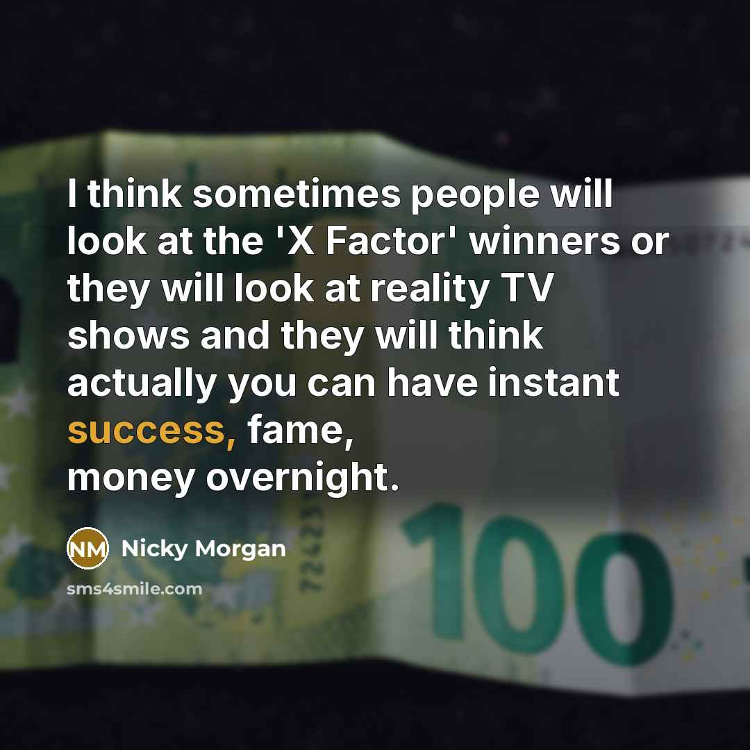 “I think sometimes people will look at the 'X Factor' winners or they will look at reality TV shows and they will think actually you can have instant success, fame, money overnight.” quote by Nicky Morgan