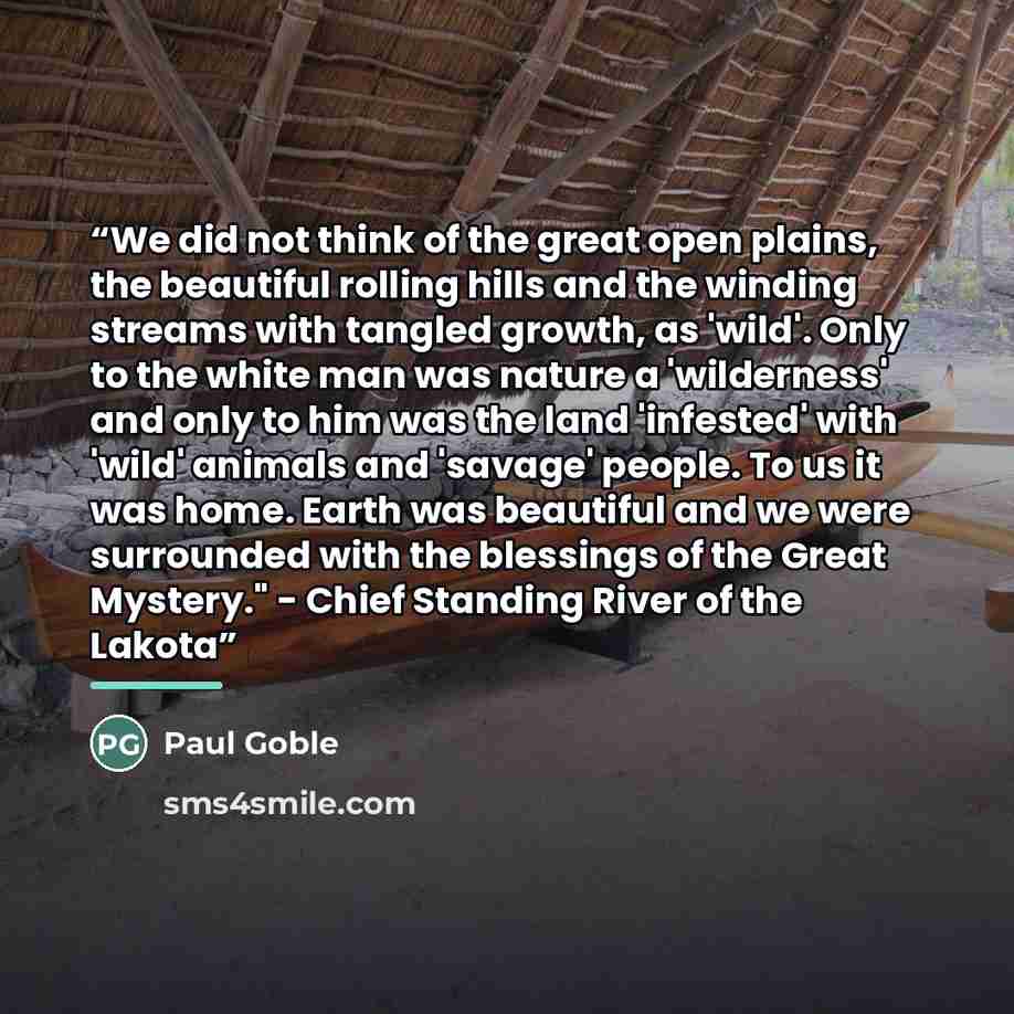 “We did not think of the great open plains, the beautiful rolling hills and the winding streams with tangled growth, as 'wild'. Only to the white man was nature a 'wilderness' and only to him was the land 'infested' with 'wild' animals and 'savage' people. To us it was home. Earth was beautiful and…” quote by Paul Goble