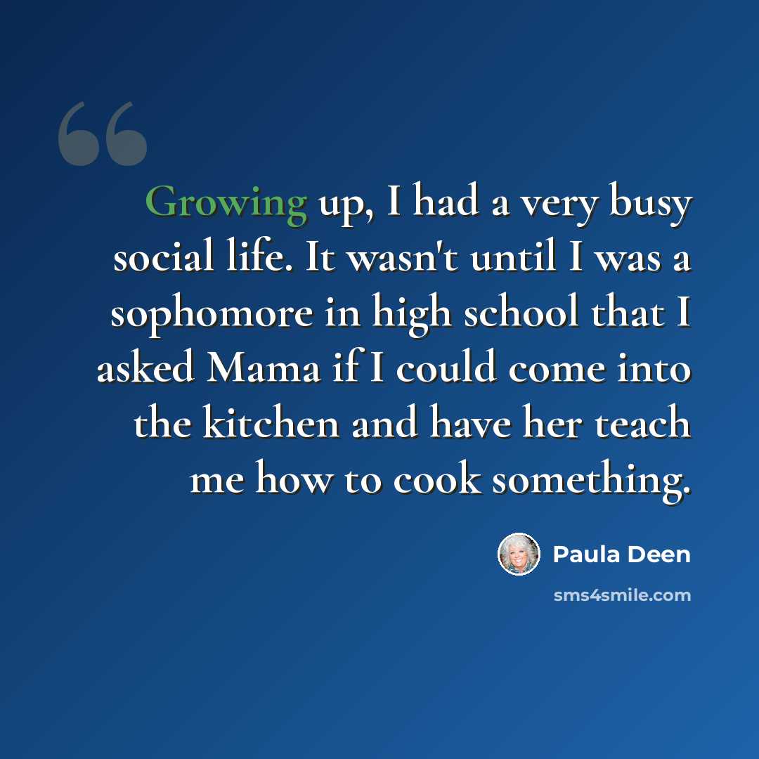 “Growing up, I had a very busy social life. It wasn't until I was a sophomore in high school that I asked Mama if I could come into the kitchen and have her teach me how to cook something.” quote by Paula Deen