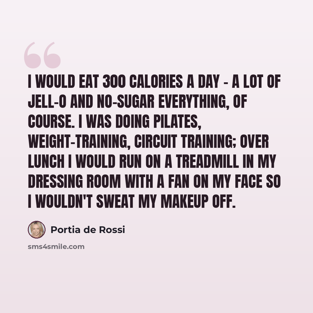 “I would eat 300 calories a day - a lot of Jell-O and no-sugar everything, of course. I was doing Pilates, weight-training, circuit training; over lunch I would run on a treadmill in my dressing room with a fan on my face so I wouldn't sweat my makeup off.” quote by Portia de Rossi