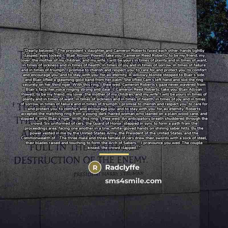 “Dearly beloved... The president’s daughter and Cameron Roberts faced each other, hands lightly clasped, eyes locked. I, Blair Allison Powell, take you, Cameron Reed Roberts, to be my friend, my lover, the mother of my children, and my wife. I will be yours in times of plenty and in times of want…” quote by Radclyffe