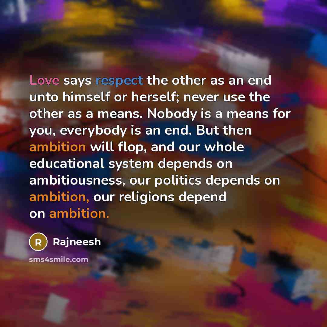 “Love says respect the other as an end unto himself or herself; never use the other as a means. Nobody is a means for you, everybody is an end. But then ambition will flop, and our whole educational system depends on ambitiousness, our politics depends on ambition, our religions depend on ambition.” quote by Rajneesh