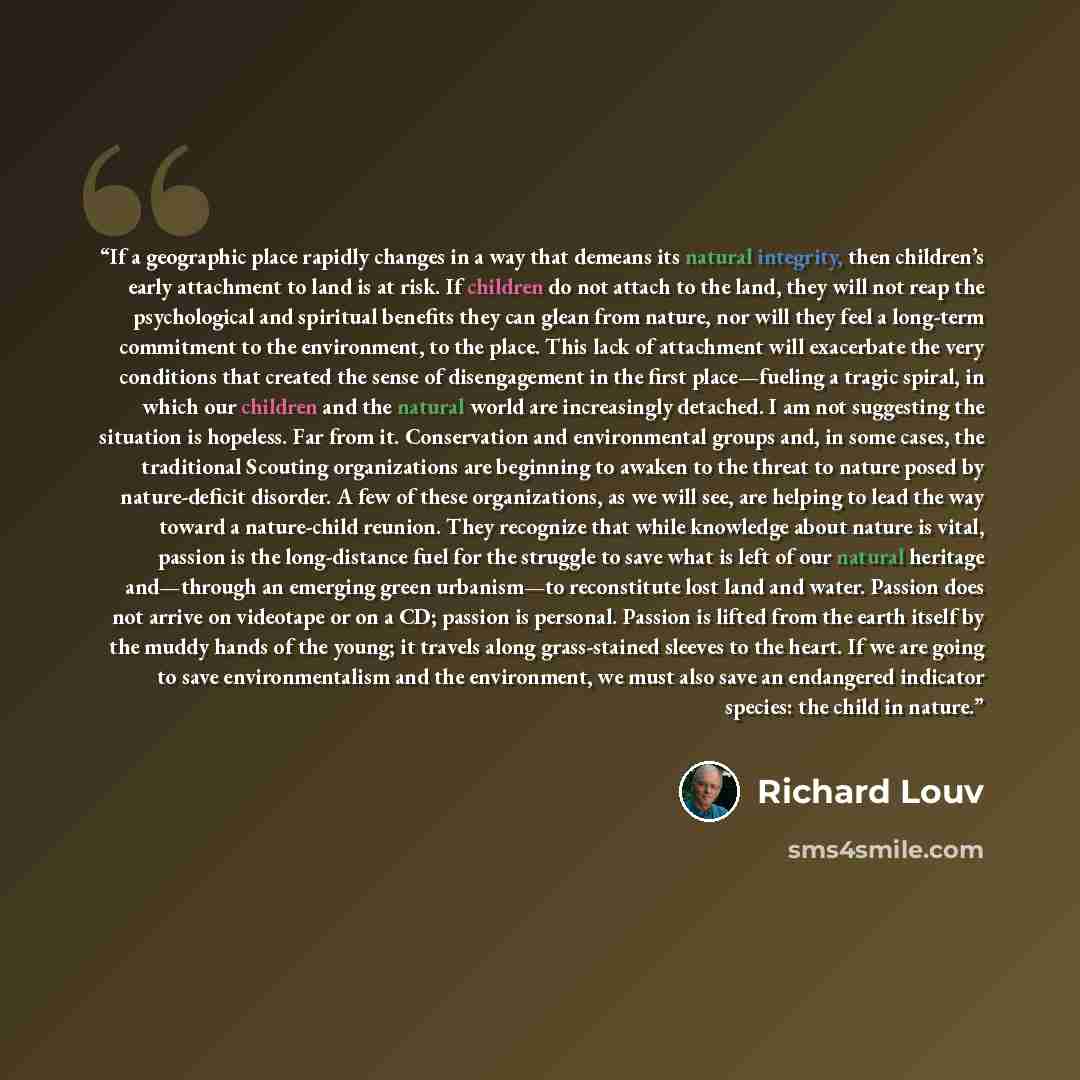 “If a geographic place rapidly changes in a way that demeans its natural integrity, then children’s early attachment to land is at risk. If children do not attach to the land, they will not reap the psychological and spiritual benefits they can glean from nature, nor will they feel a long-term…” quote by Richard Louv