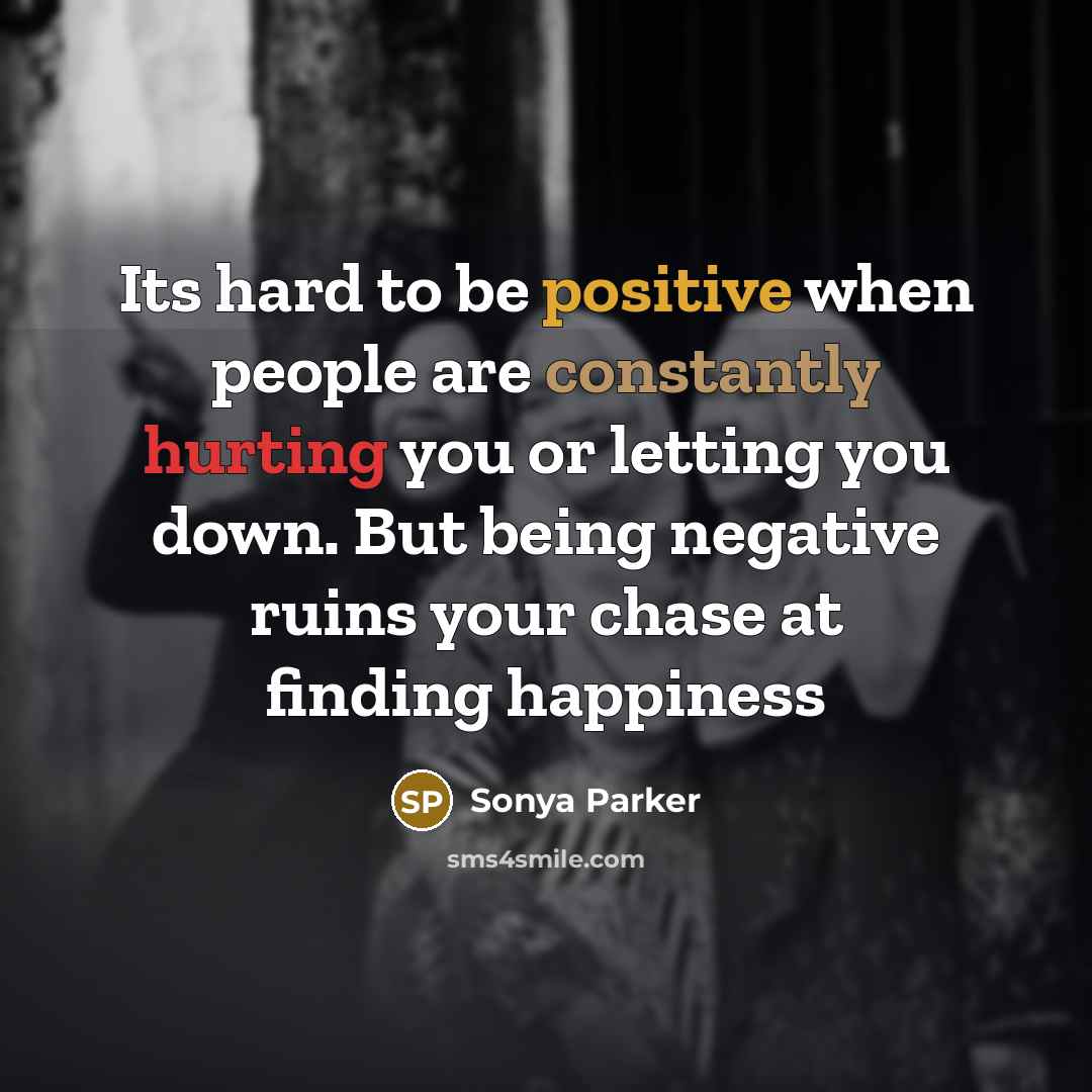 “Its hard to be positive when people are constantly hurting you or letting you down. But being negative ruins your chase at finding happiness” quote by SONYA PARKER