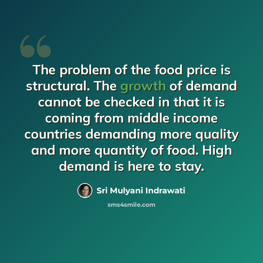 “The problem of the food price is structural. The growth of demand cannot be checked in that it is coming from middle income countries demanding more quality and more quantity of food. High demand is here to stay.” quote by Sri Mulyani Indrawati