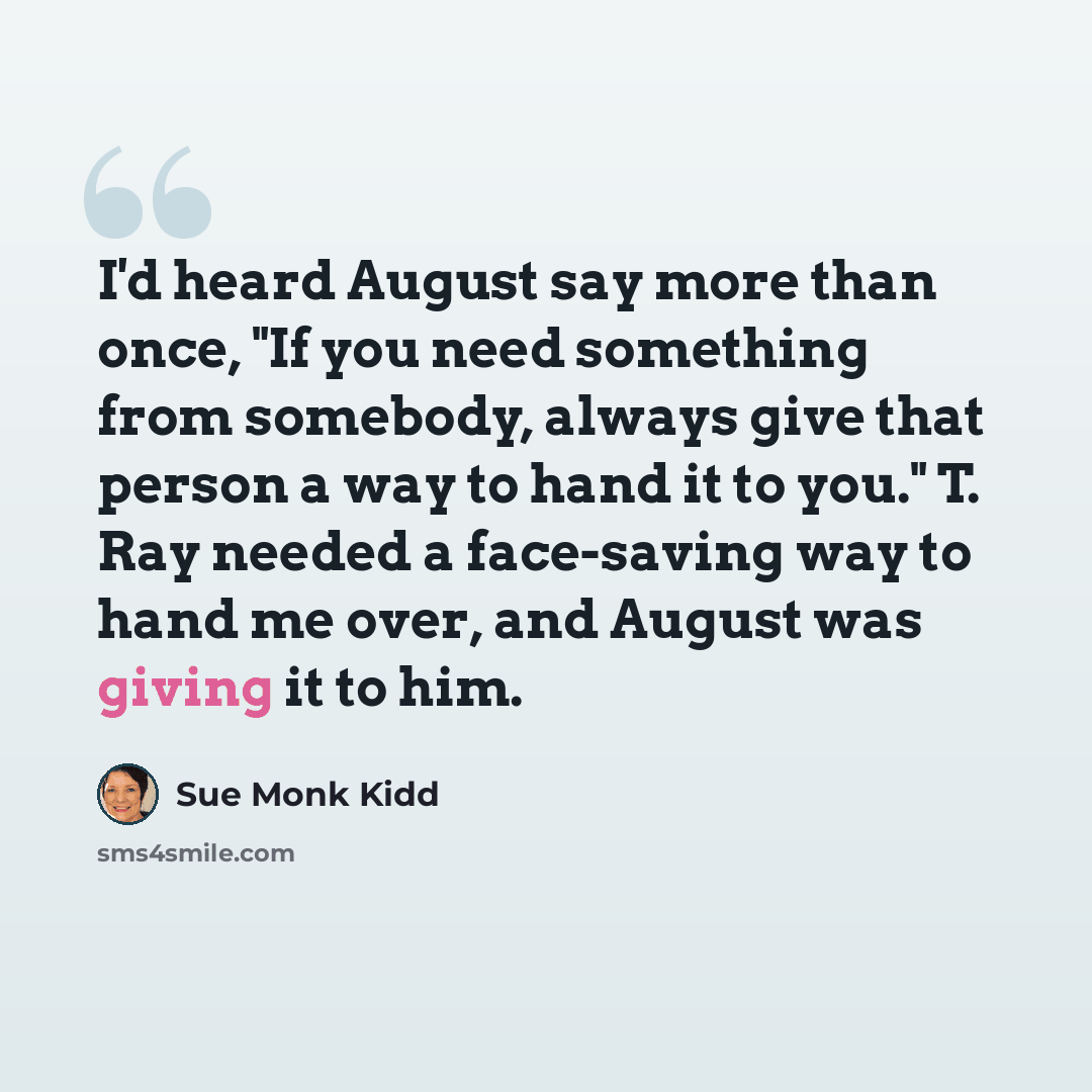 “I'd heard August say more than once, "If you need something from somebody, always give that person a way to hand it to you." T. Ray needed a face-saving way to hand me over, and August was giving it to him.” quote by Sue Monk Kidd