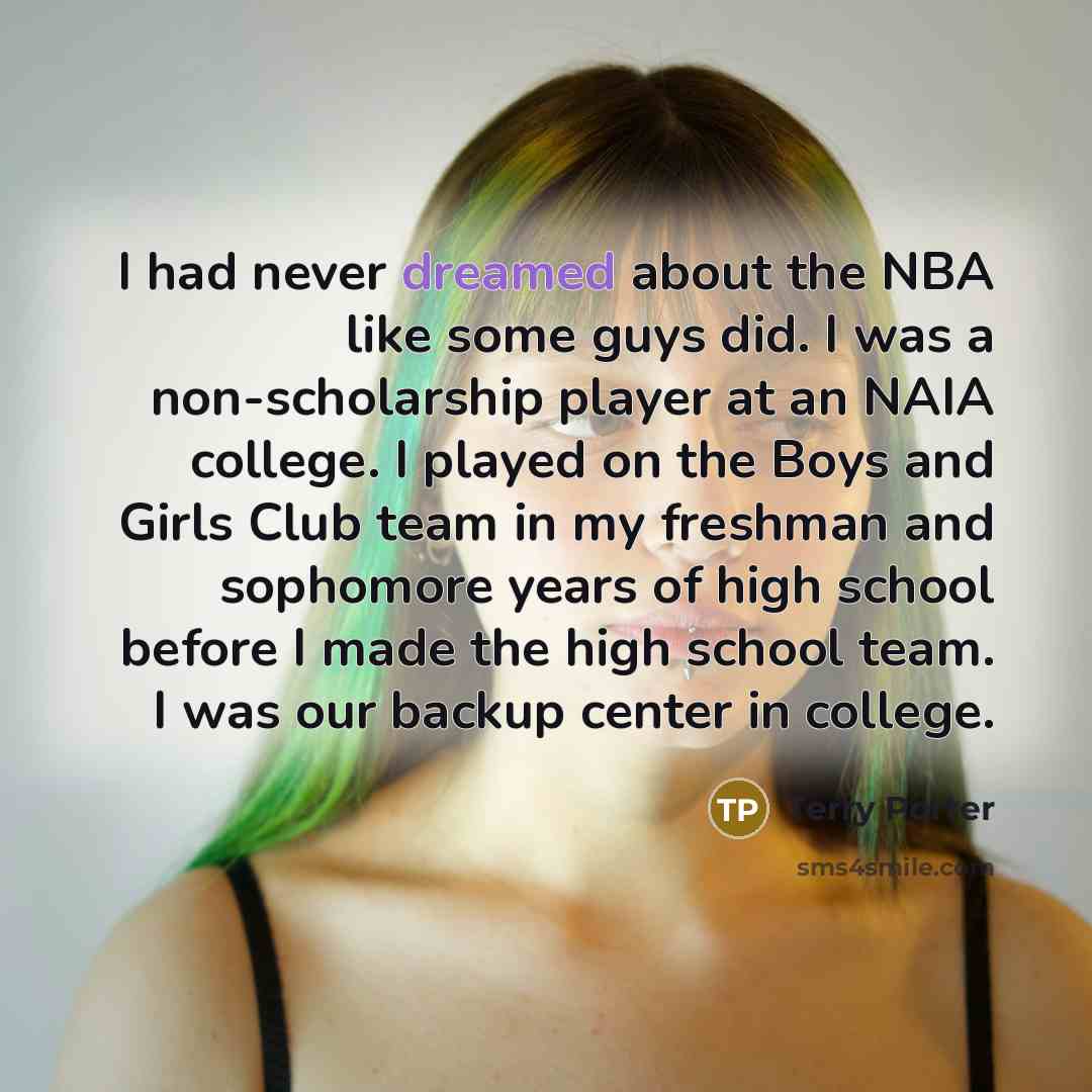 “I had never dreamed about the NBA like some guys did. I was a non-scholarship player at an NAIA college. I played on the Boys and Girls Club team in my freshman and sophomore years of high school before I made the high school team. I was our backup center in college.” quote by Terry Porter