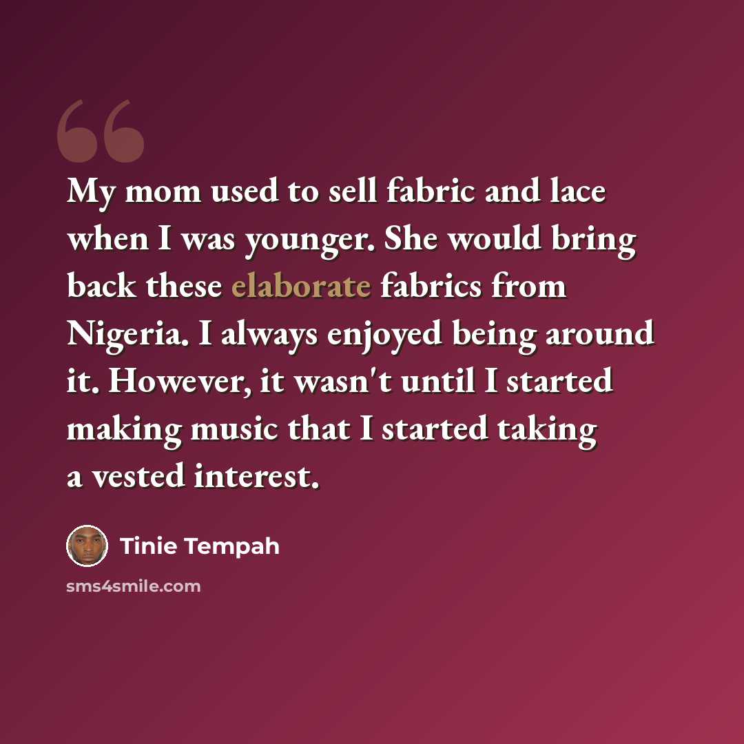 “My mom used to sell fabric and lace when I was younger. She would bring back these elaborate fabrics from Nigeria. I always enjoyed being around it. However, it wasn't until I started making music that I started taking a vested interest.” quote by Tinie Tempah