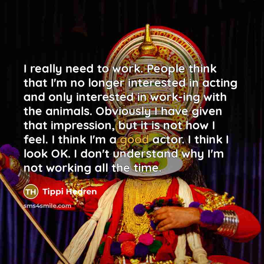 “I really need to work. People think that I'm no longer interested in acting and only interested in work-ing with the animals. Obviously I have given that impression, but it is not how I feel. I think I'm a good actor. I think I look OK. I don't understand why I'm not working all the time.” quote by Tippi Hedren