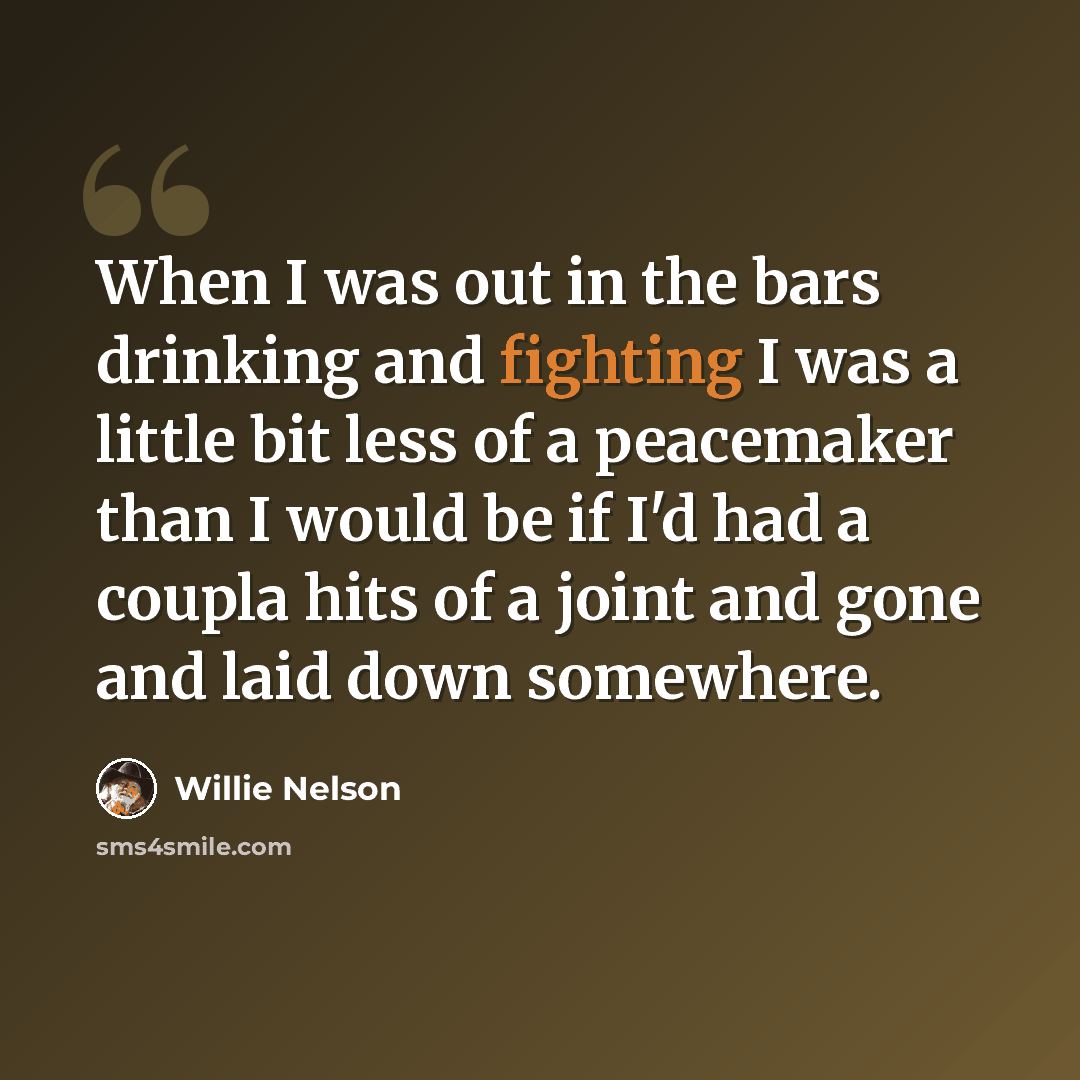 “When I was out in the bars drinking and fighting I was a little bit less of a peacemaker than I would be if I'd had a coupla hits of a joint and gone and laid down somewhere.” quote by Willie Nelson