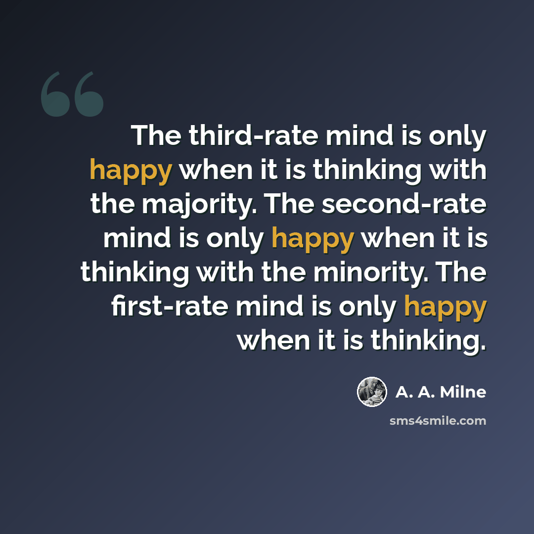 “The third-rate mind is only happy when it is thinking with the majority. The second-rate mind is only happy when it is thinking with the minority. The first-rate mind is only happy when it is thinking.” quote by A. A. Milne