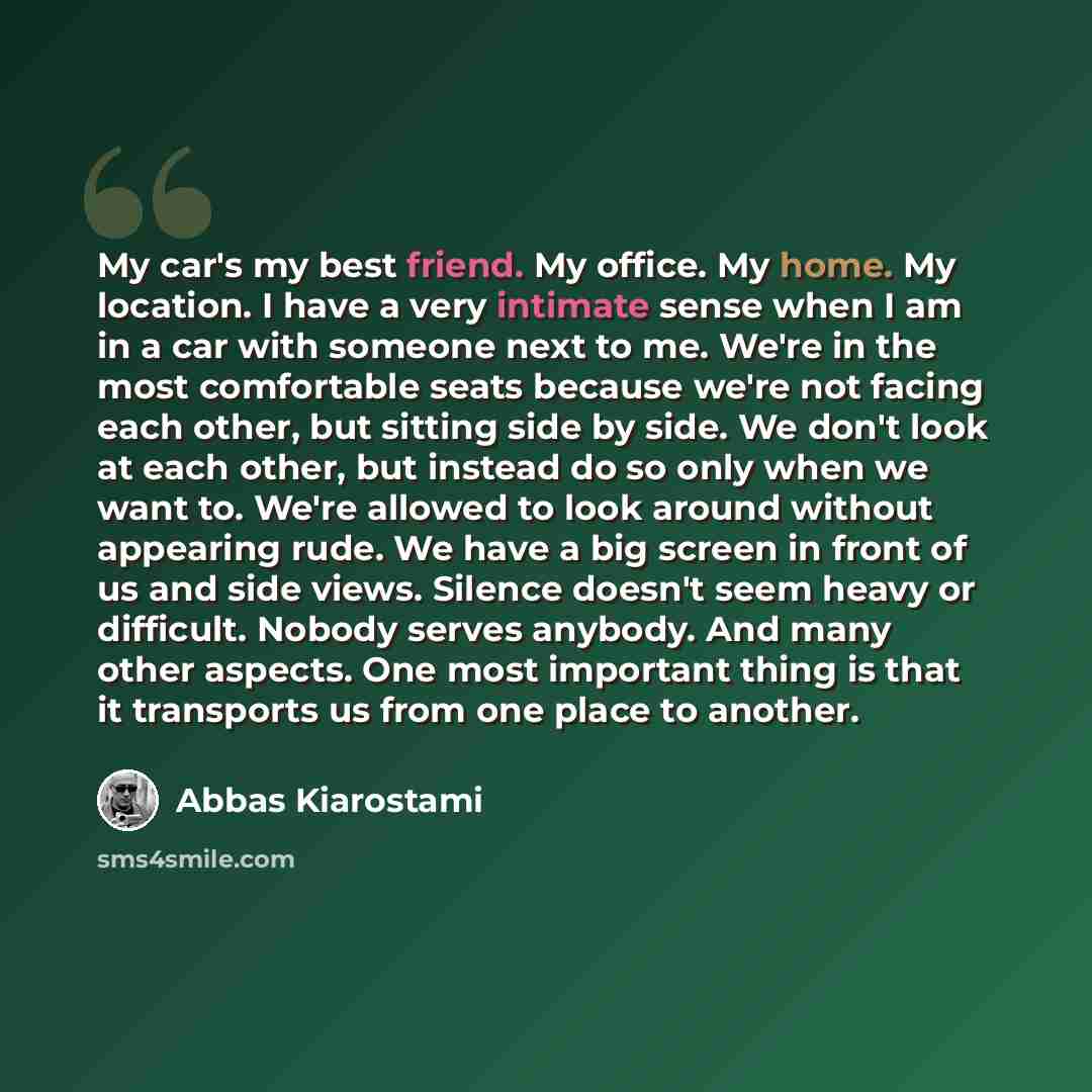 “My car's my best friend. My office. My home. My location. I have a very intimate sense when I am in a car with someone next to me. We're in the most comfortable seats because we're not facing each other, but sitting side by side. We don't look at each other, but instead do so only when we want to…” quote by Abbas Kiarostami