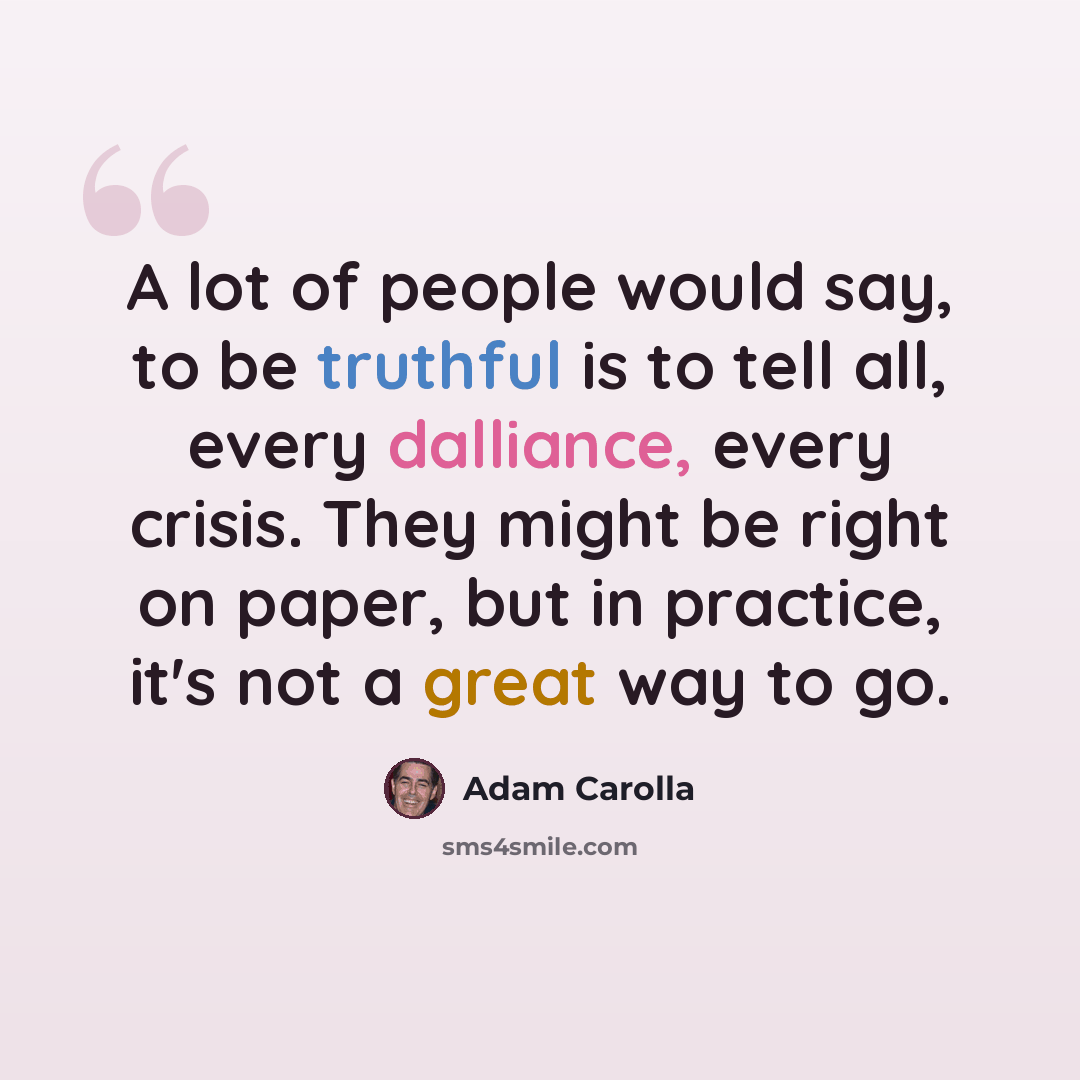 “A lot of people would say, to be truthful is to tell all, every dalliance, every crisis. They might be right on paper, but in practice, it's not a great way to go.” quote by Adam Carolla