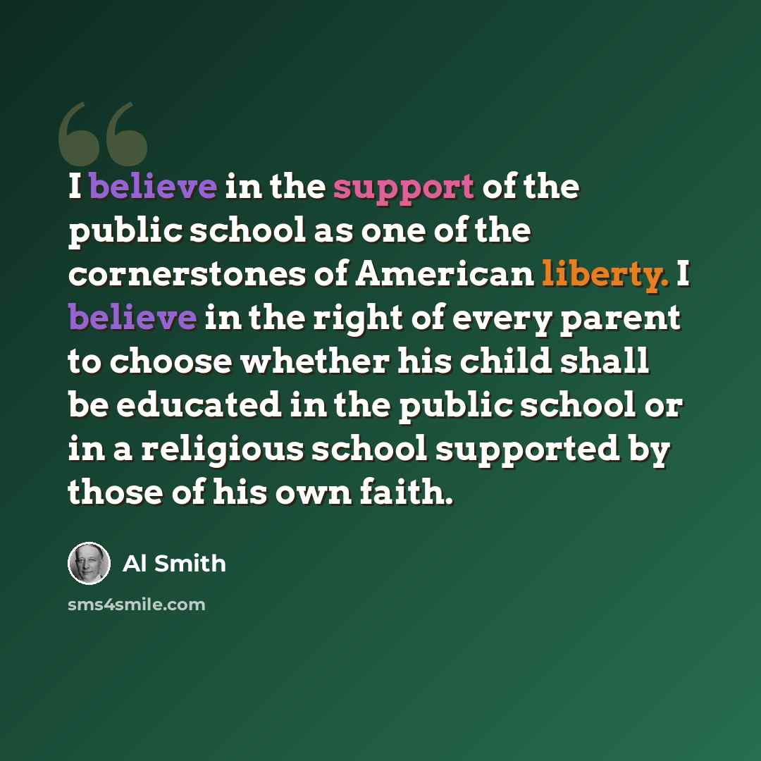 “I believe in the support of the public school as one of the cornerstones of American liberty. I believe in the right of every parent to choose whether his child shall be educated in the public school or in a religious school supported by those of his own faith.” quote by Al Smith