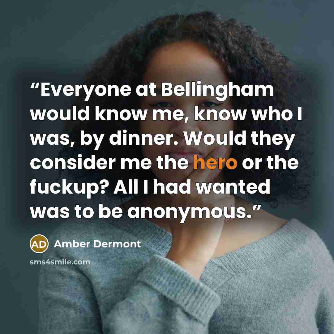 “Everyone at Bellingham would know me, know who I was, by dinner. Would they consider me the hero or the fuckup? All I had wanted was to be anonymous.” quote by Amber Dermont