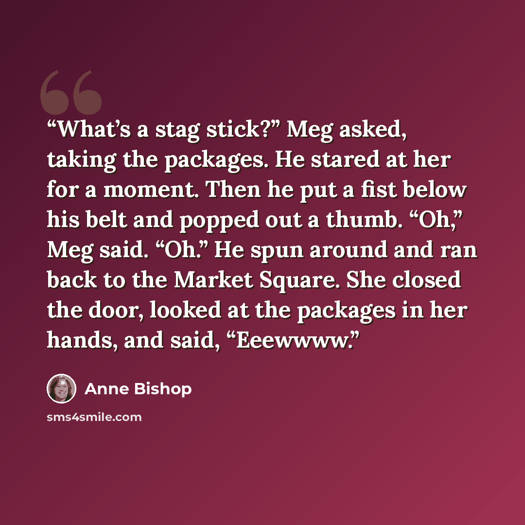 “What’s a stag stick?” Meg asked, taking the packages. He stared at her for a moment. Then he put a fist below his belt and popped out a thumb. “Oh,” Meg said. “Oh.” He spun around and ran back to the Market Square. She closed the door, looked at the packages in her hands, and said, “Eeewwww.” quote by Anne Bishop