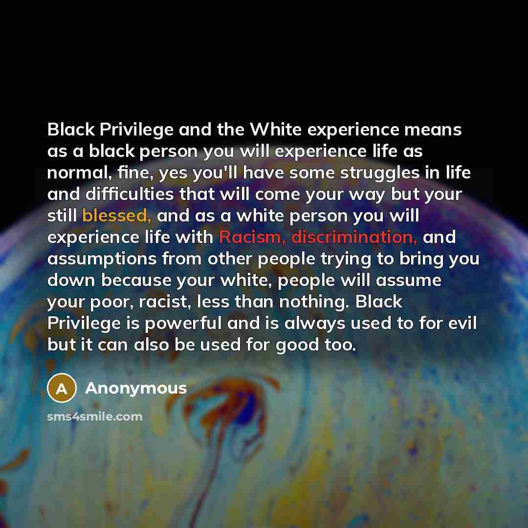 “Black Privilege and the White experience means as a black person you will experience life as normal, fine, yes you'll have some struggles in life and difficulties that will come your way but your still blessed, and as a white person you will experience life with Racism, discrimination, and…” quote by Anonymous