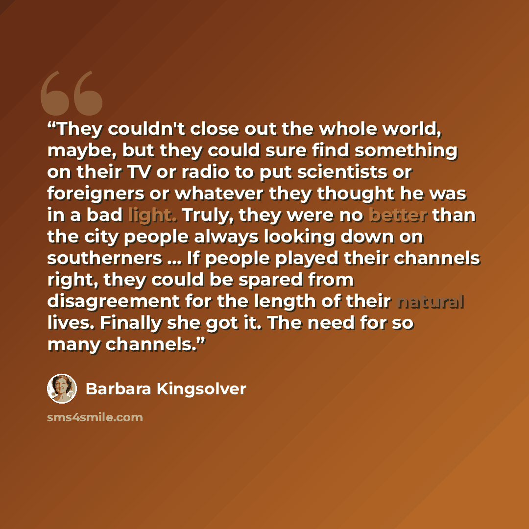 “They couldn't close out the whole world, maybe, but they could sure find something on their TV or radio to put scientists or foreigners or whatever they thought he was in a bad light. Truly, they were no better than the city people always looking down on southerners ... If people played their…” quote by Barbara Kingsolver
