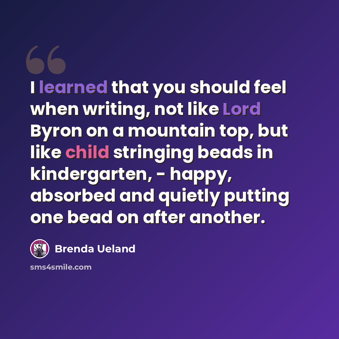 “I learned that you should feel when writing, not like Lord Byron on a mountain top, but like child stringing beads in kindergarten, - happy, absorbed and quietly putting one bead on after another.” quote by Brenda Ueland