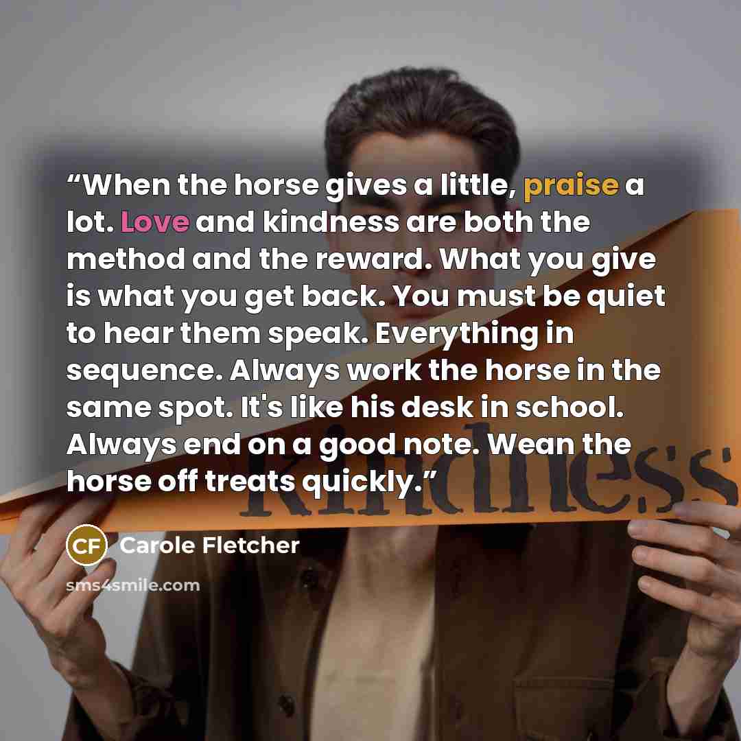 “When the horse gives a little, praise a lot. Love and kindness are both the method and the reward. What you give is what you get back. You must be quiet to hear them speak. Everything in sequence. Always work the horse in the same spot. It's like his desk in school. Always end on a good note. Wean…” quote by Carole Fletcher
