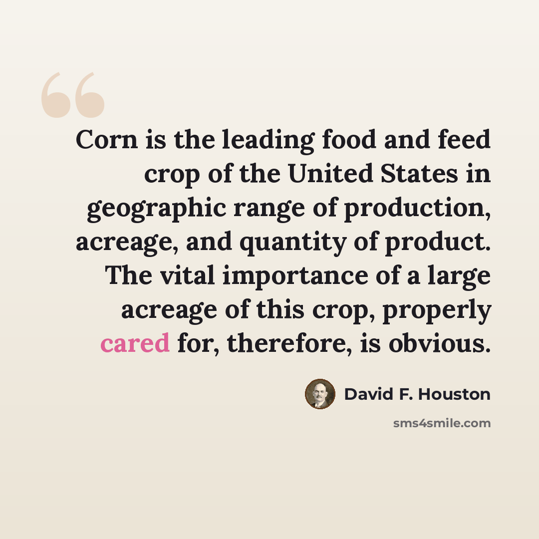 “Corn is the leading food and feed crop of the United States in geographic range of production, acreage, and quantity of product. The vital importance of a large acreage of this crop, properly cared for, therefore, is obvious.” quote by David F. Houston