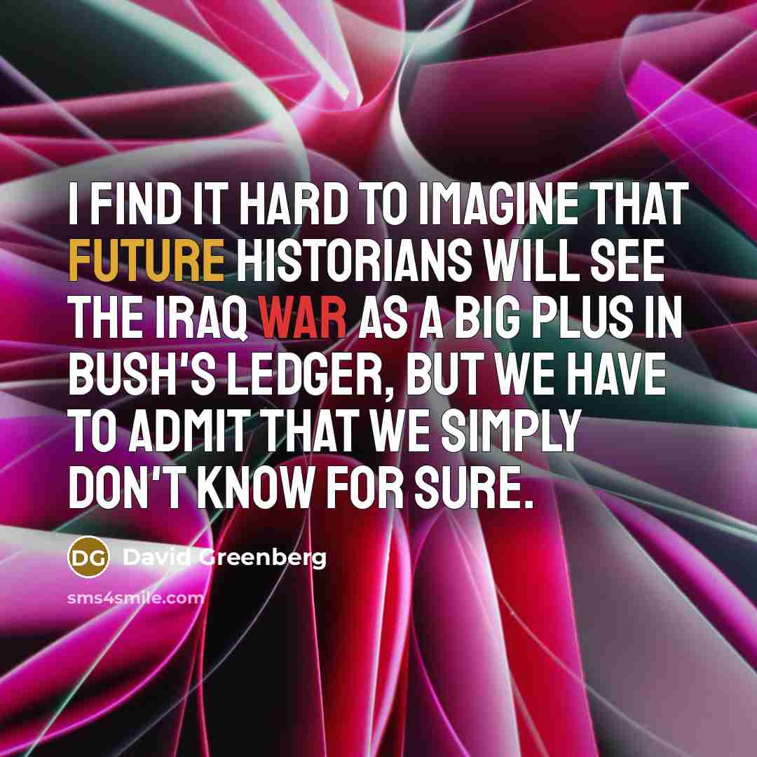 “I find it hard to imagine that future historians will see the Iraq War as a big plus in Bush's ledger, but we have to admit that we simply don't know for sure.” quote by David Greenberg