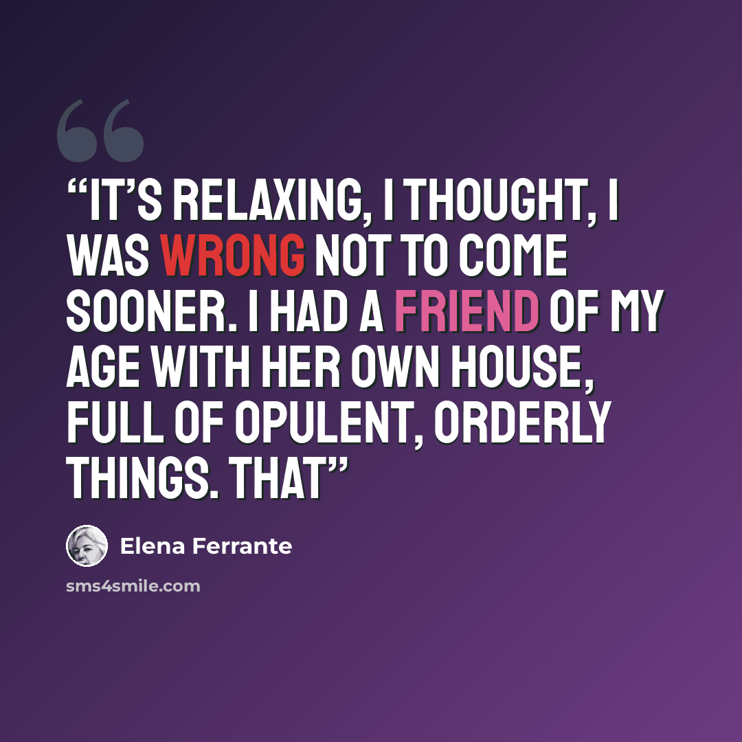 “It’s relaxing, I thought, I was wrong not to come sooner. I had a friend of my age with her own house, full of opulent, orderly things. That” quote by Elena Ferrante