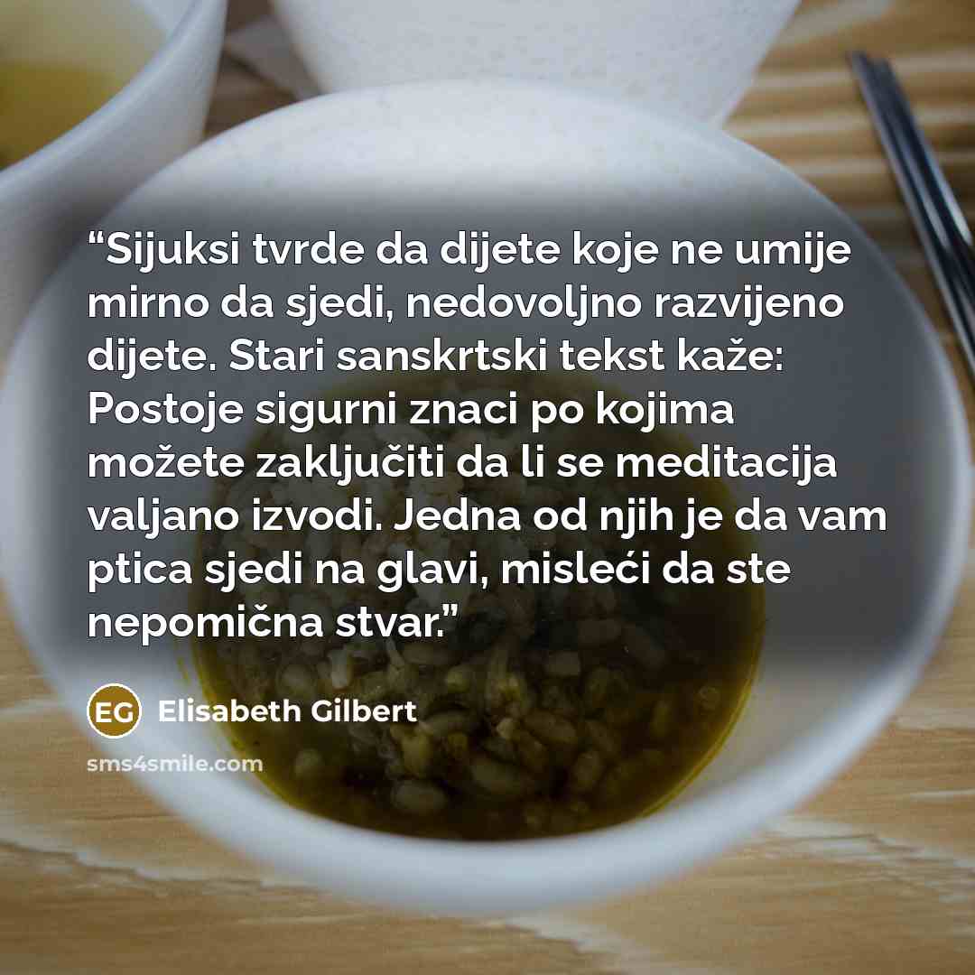 “Sijuksi tvrde da dijete koje ne umije mirno da sjedi, nedovoljno razvijeno dijete. Stari sanskrtski tekst kaže: Postoje sigurni znaci po kojima možete zaključiti da li se meditacija valjano izvodi. Jedna od njih je da vam ptica sjedi na glavi, misleći da ste nepomična stvar.” quote by Elisabeth Gilbert