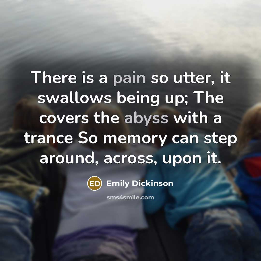 “There is a pain so utter, it swallows being up; The covers the abyss with a trance So memory can step around, across, upon it.” quote by Emily Dickinson