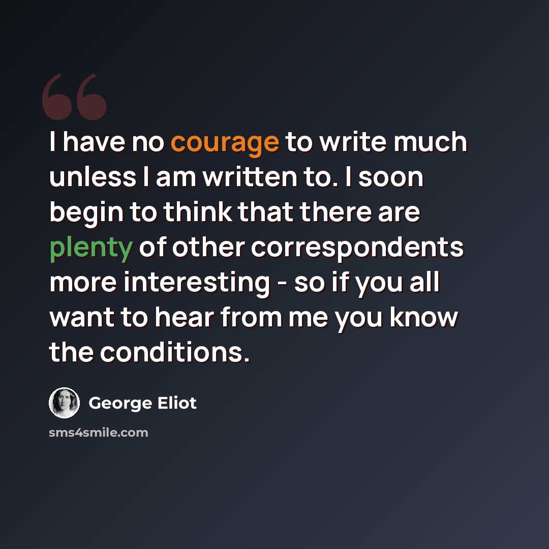 “I have no courage to write much unless I am written to. I soon begin to think that there are plenty of other correspondents more interesting - so if you all want to hear from me you know the conditions.” quote by George Eliot