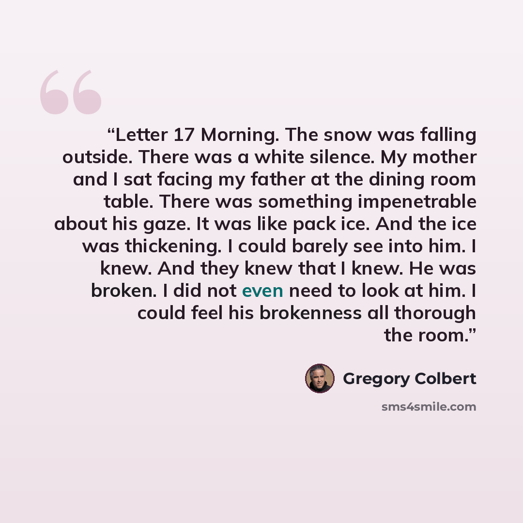 “Letter 17 Morning. The snow was falling outside. There was a white silence. My mother and I sat facing my father at the dining room table. There was something impenetrable about his gaze. It was like pack ice. And the ice was thickening. I could barely see into him. I knew. And they knew that I…” quote by Gregory Colbert