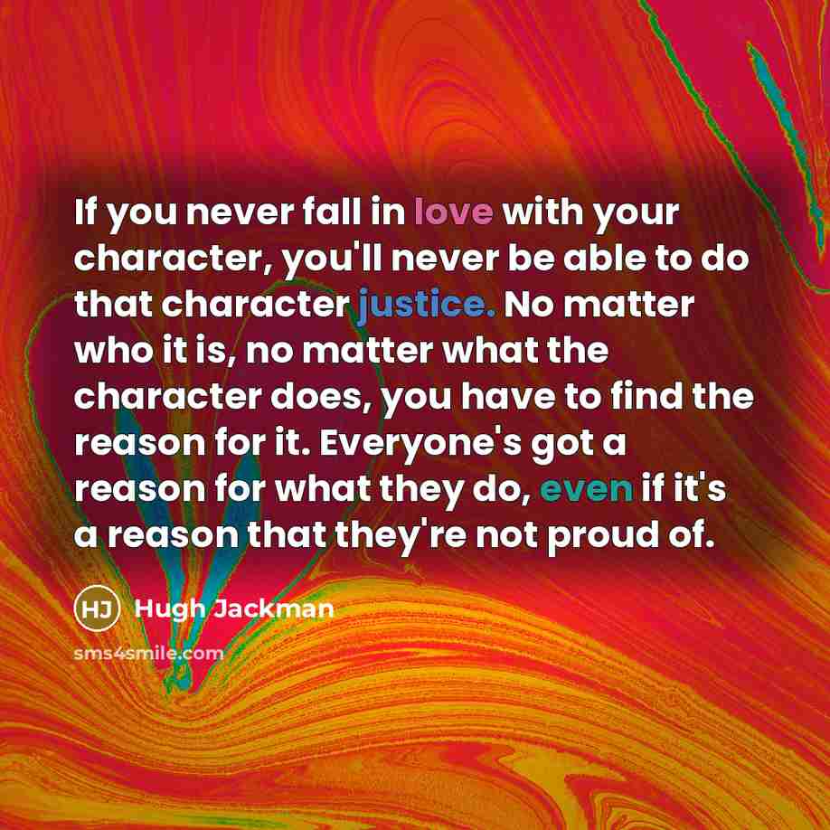 “If you never fall in love with your character, you'll never be able to do that character justice. No matter who it is, no matter what the character does, you have to find the reason for it. Everyone's got a reason for what they do, even if it's a reason that they're not proud of.” quote by Hugh Jackman