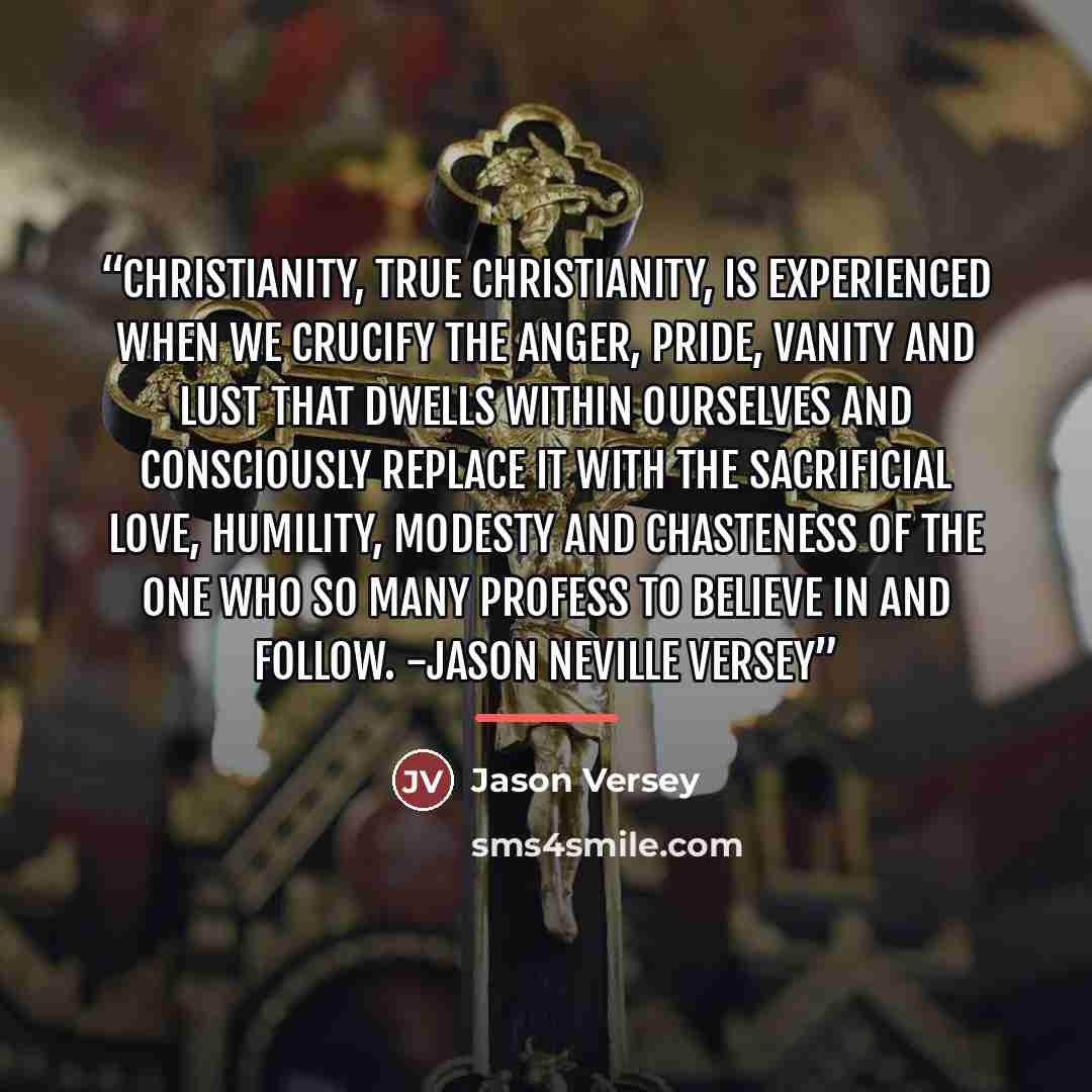 “Christianity, true Christianity, is experienced when we crucify the anger, pride, vanity and lust that dwells within ourselves and consciously replace it with the sacrificial love, humility, modesty and chasteness of the One who so many profess to believe in and follow. -Jason Neville Versey” quote by Jason Versey