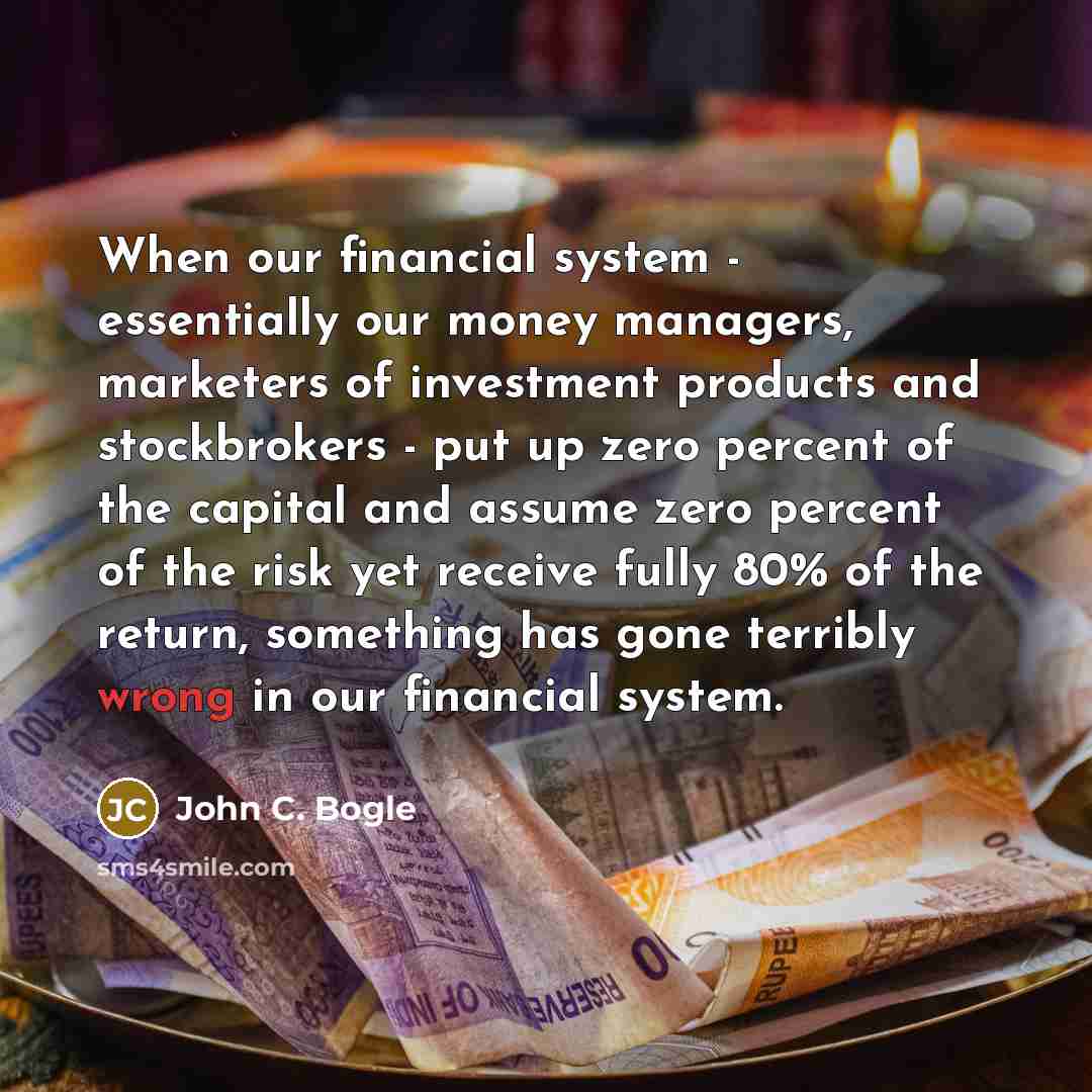 “When our financial system - essentially our money managers, marketers of investment products and stockbrokers - put up zero percent of the capital and assume zero percent of the risk yet receive fully 80% of the return, something has gone terribly wrong in our financial system.” quote by John C. Bogle