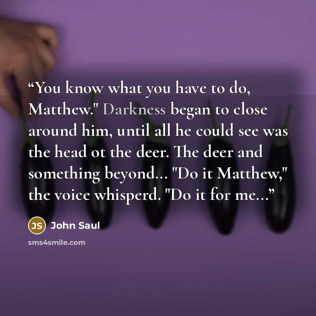 “You know what you have to do, Matthew." Darkness began to close around him, until all he could see was the head ot the deer. The deer and something beyond... "Do it Matthew," the voice whisperd. "Do it for me...” quote by John Saul