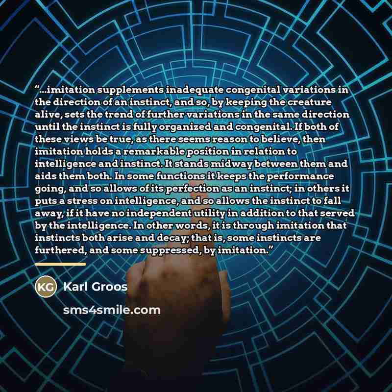 “...imitation supplements inadequate congenital variations in the direction of an instinct, and so, by keeping the creature alive, sets the trend of further variations in the same direction until the instinct is fully organized and congenital. If both of these views be true, as there seems reason…” quote by Karl Groos