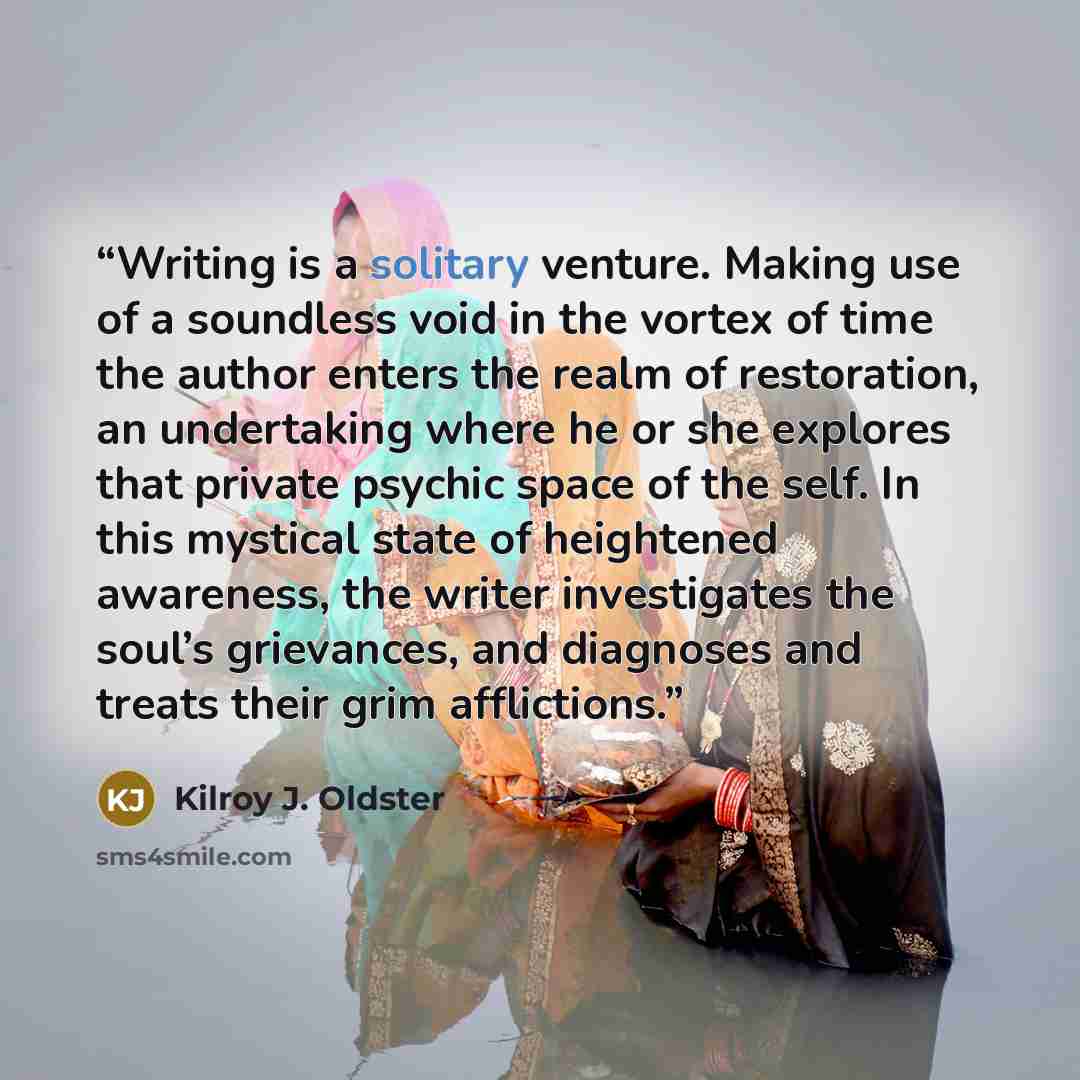 “Writing is a solitary venture. Making use of a soundless void in the vortex of time the author enters the realm of restoration, an undertaking where he or she explores that private psychic space of the self. In this mystical state of heightened awareness, the writer investigates the soul’s…” quote by Kilroy J. Oldster