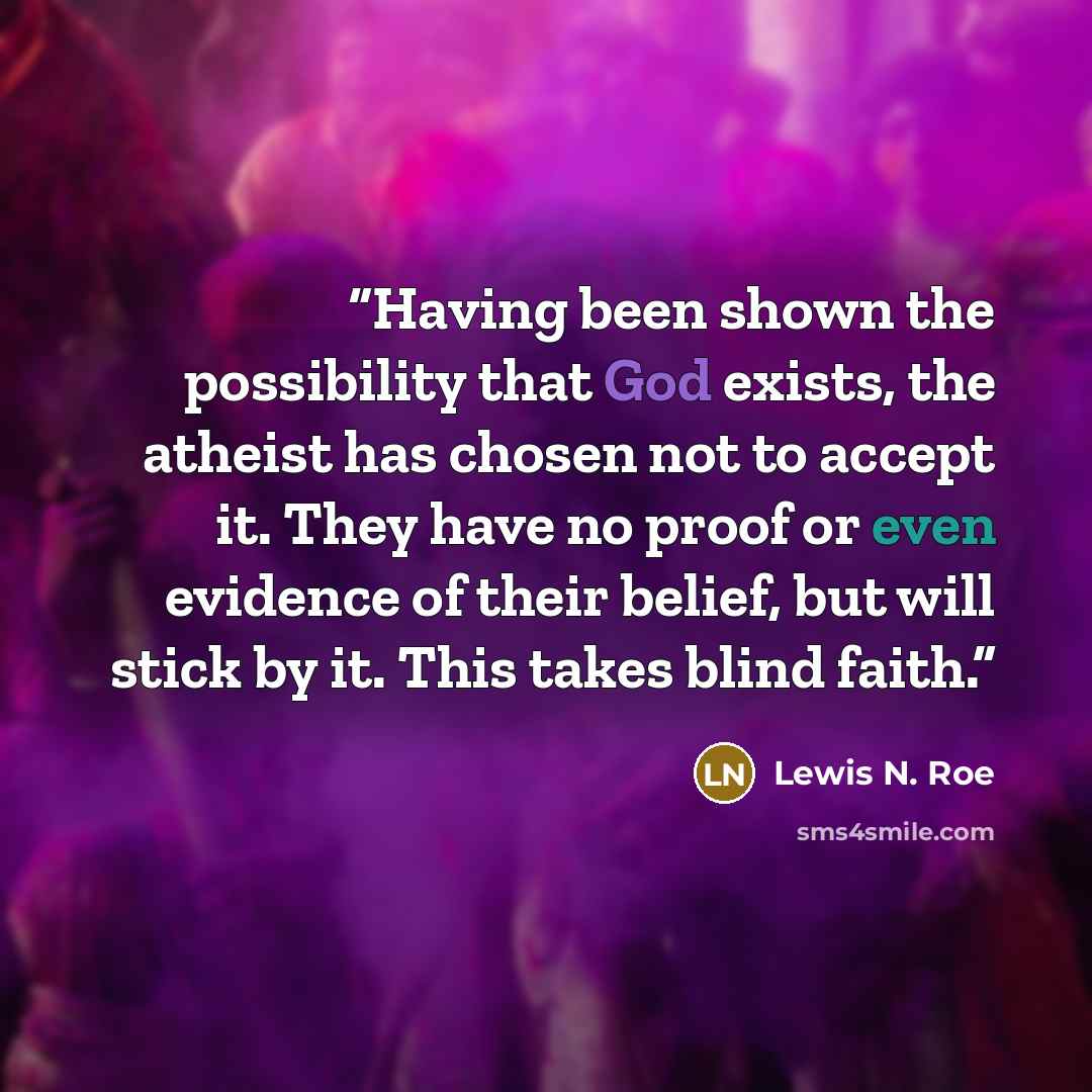 “Having been shown the possibility that God exists, the atheist has chosen not to accept it. They have no proof or even evidence of their belief, but will stick by it. This takes blind faith.” quote by Lewis N. Roe