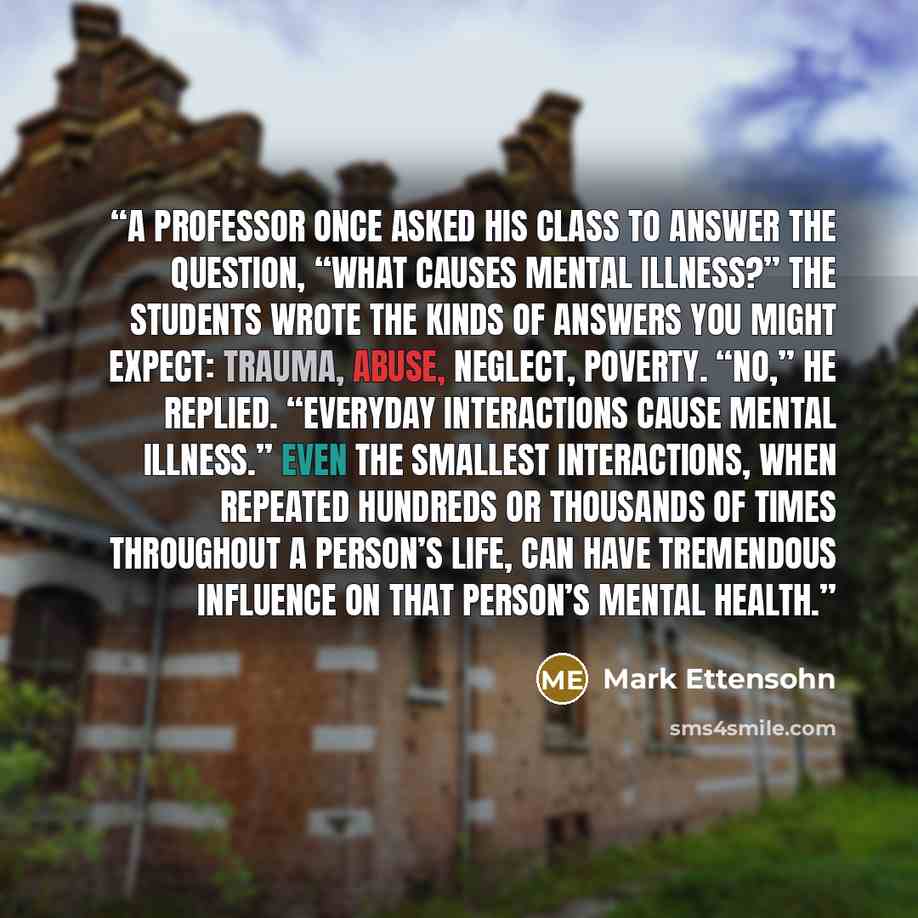“A professor once asked his class to answer the question, “What causes mental illness?” The students wrote the kinds of answers you might expect: trauma, abuse, neglect, poverty. “No,” he replied. “Everyday interactions cause mental illness.” Even the smallest interactions, when repeated hundreds…” quote by Mark Ettensohn