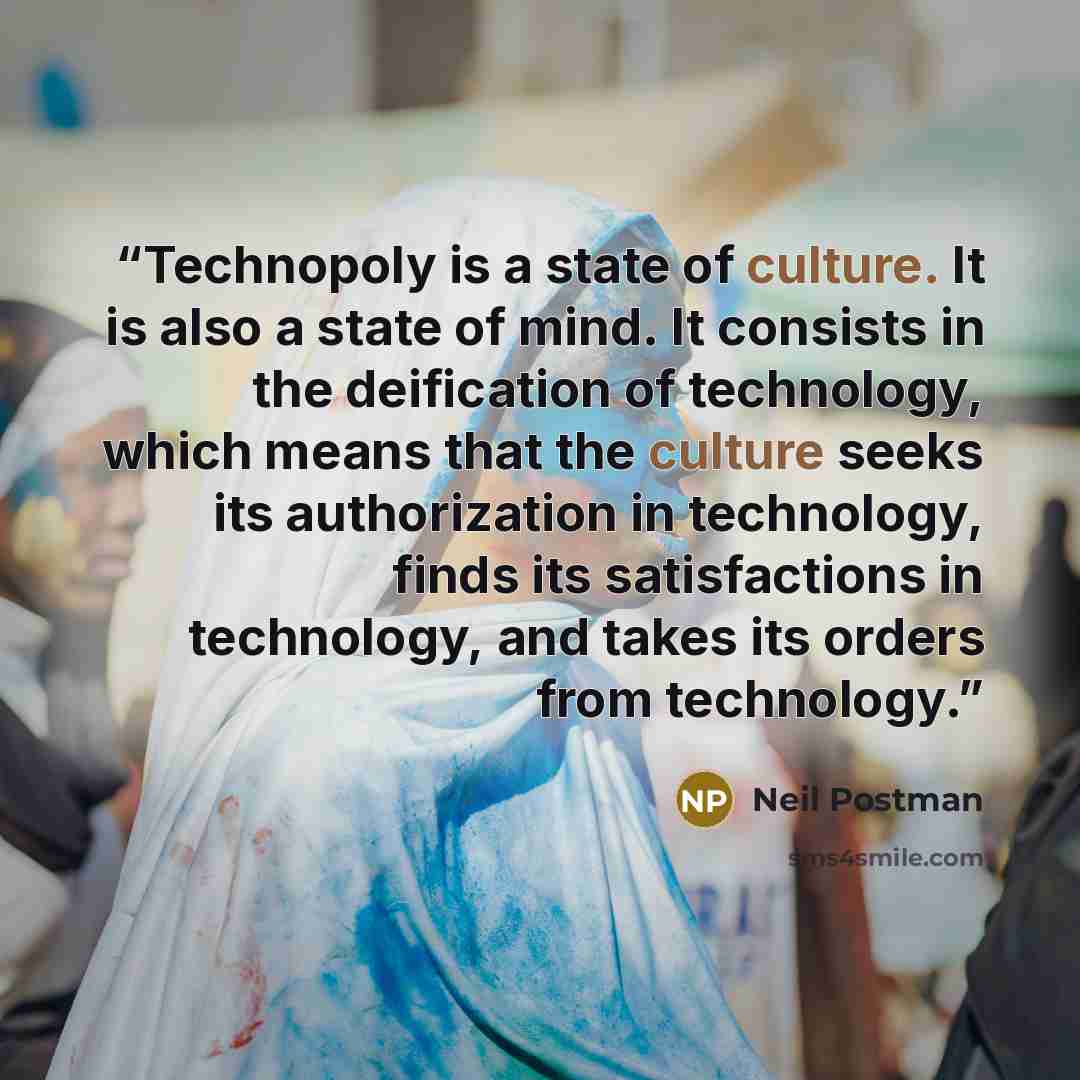 “Technopoly is a state of culture. It is also a state of mind. It consists in the deification of technology, which means that the culture seeks its authorization in technology, finds its satisfactions in technology, and takes its orders from technology.” quote by Neil Postman