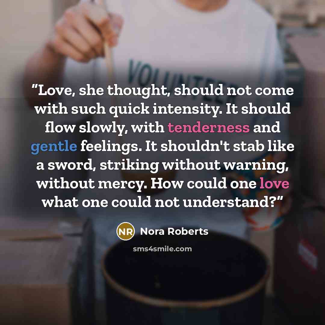 “Love, she thought, should not come with such quick intensity. It should flow slowly, with tenderness and gentle feelings. It shouldn't stab like a sword, striking without warning, without mercy. How could one love what one could not understand?” quote by Nora Roberts