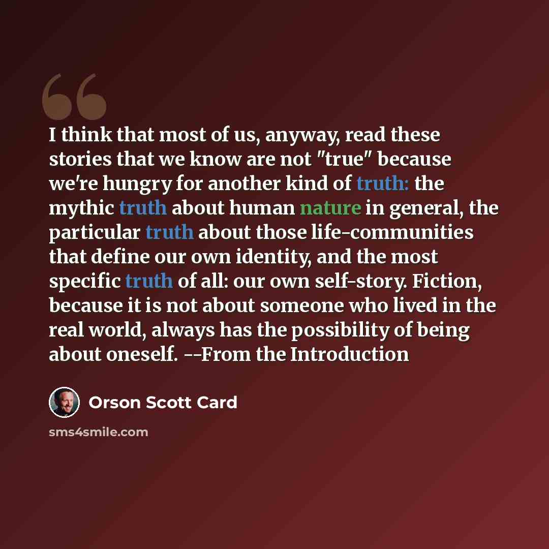 “I think that most of us, anyway, read these stories that we know are not "true" because we're hungry for another kind of truth: the mythic truth about human nature in general, the particular truth about those life-communities that define our own identity, and the most specific truth of all: our…” quote by Orson Scott Card