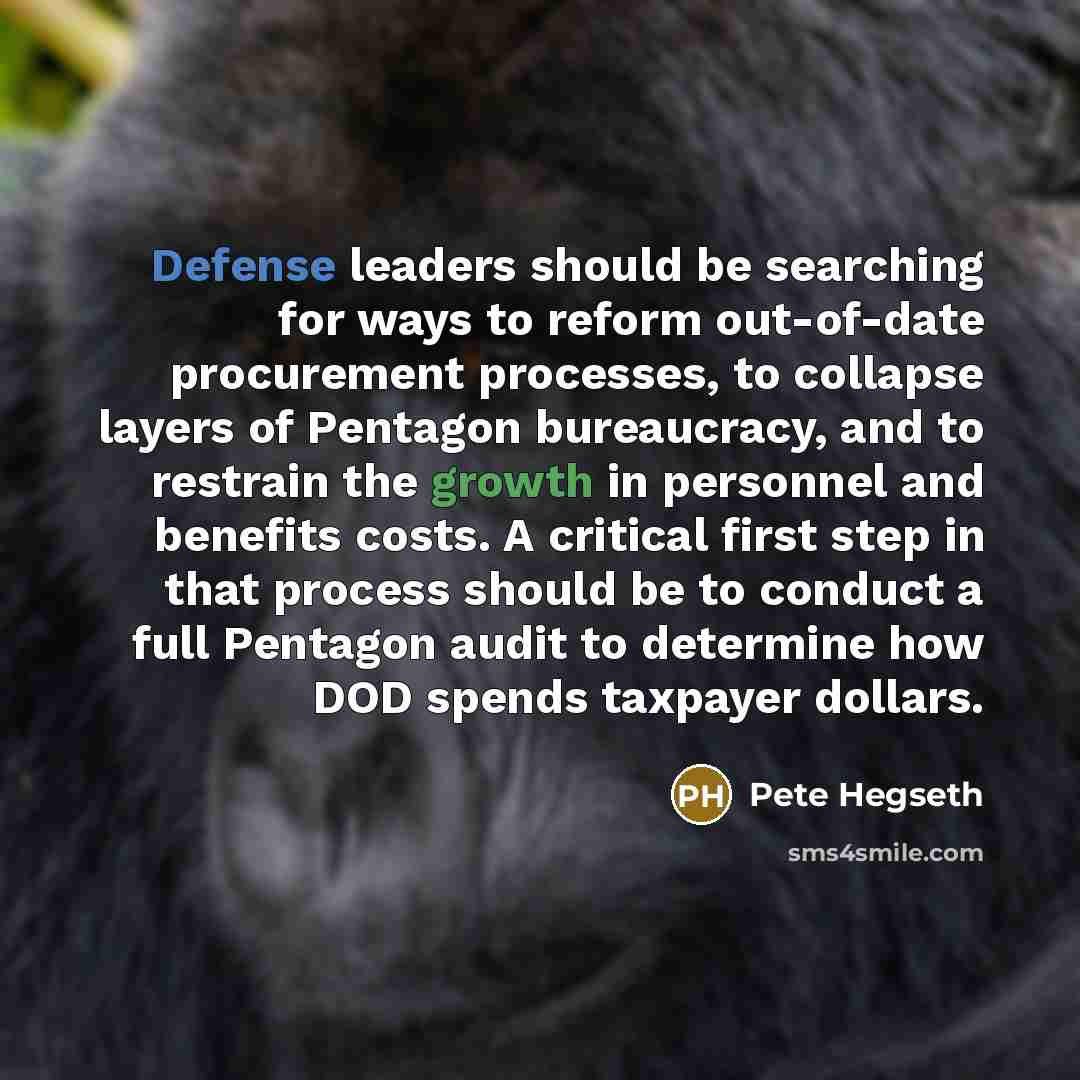 “Defense leaders should be searching for ways to reform out-of-date procurement processes, to collapse layers of Pentagon bureaucracy, and to restrain the growth in personnel and benefits costs. A critical first step in that process should be to conduct a full Pentagon audit to determine how DOD…” quote by Pete Hegseth