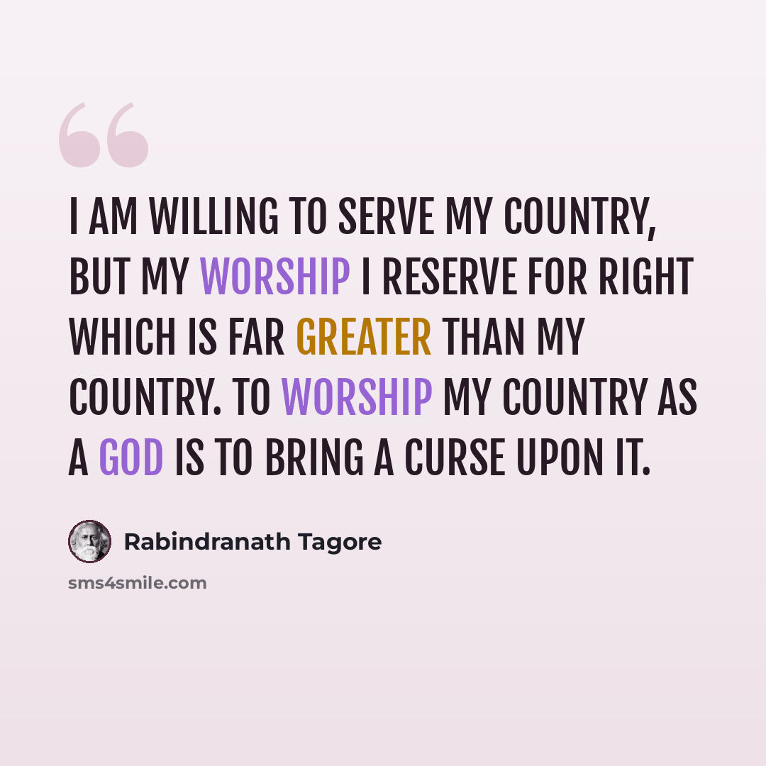 “I am willing to serve my country, but my worship I reserve for Right which is far greater than my country. To worship my country as a god is to bring a curse upon it.” quote by Rabindranath Tagore