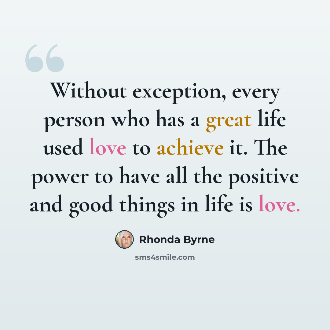 “Without exception, every person who has a great life used love to achieve it. The power to have all the positive and good things in life is love.” quote by Rhonda Byrne