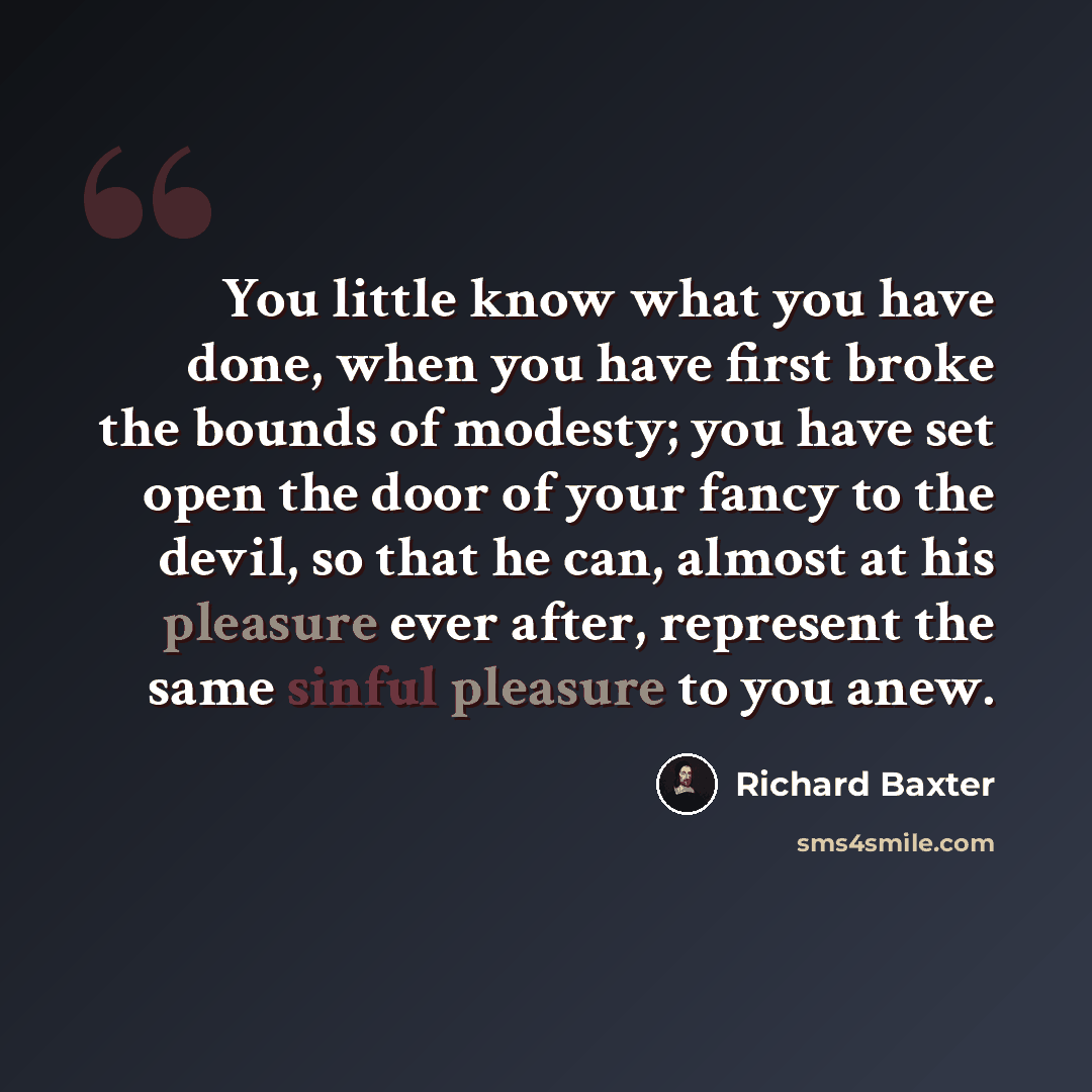 “You little know what you have done, when you have first broke the bounds of modesty; you have set open the door of your fancy to the devil, so that he can, almost at his pleasure ever after, represent the same sinful pleasure to you anew.” quote by Richard Baxter