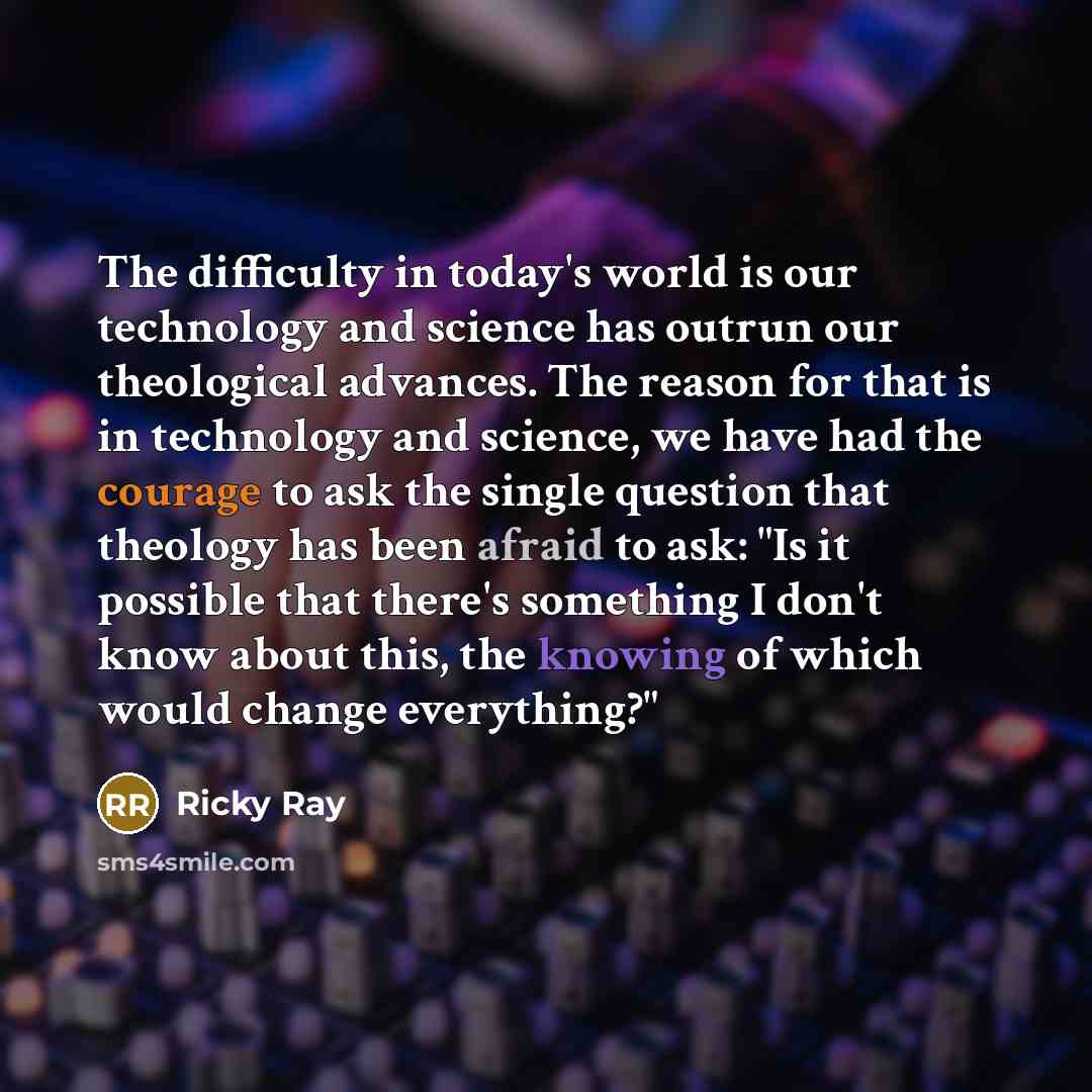 “The difficulty in today's world is our technology and science has outrun our theological advances. The reason for that is in technology and science, we have had the courage to ask the single question that theology has been afraid to ask: "Is it possible that there's something I don't know about…” quote by Ricky Ray