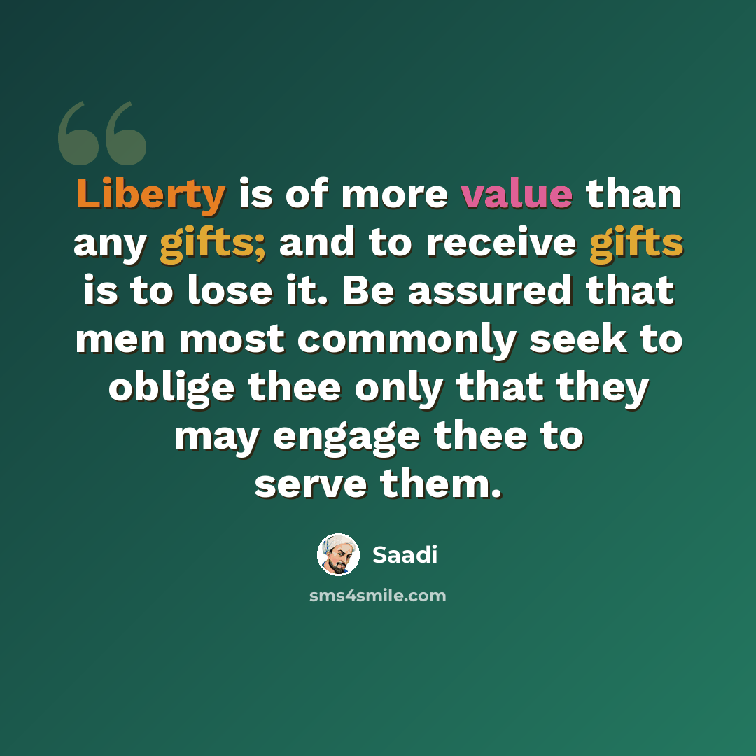 “Liberty is of more value than any gifts; and to receive gifts is to lose it. Be assured that men most commonly seek to oblige thee only that they may engage thee to serve them.” quote by Saadi