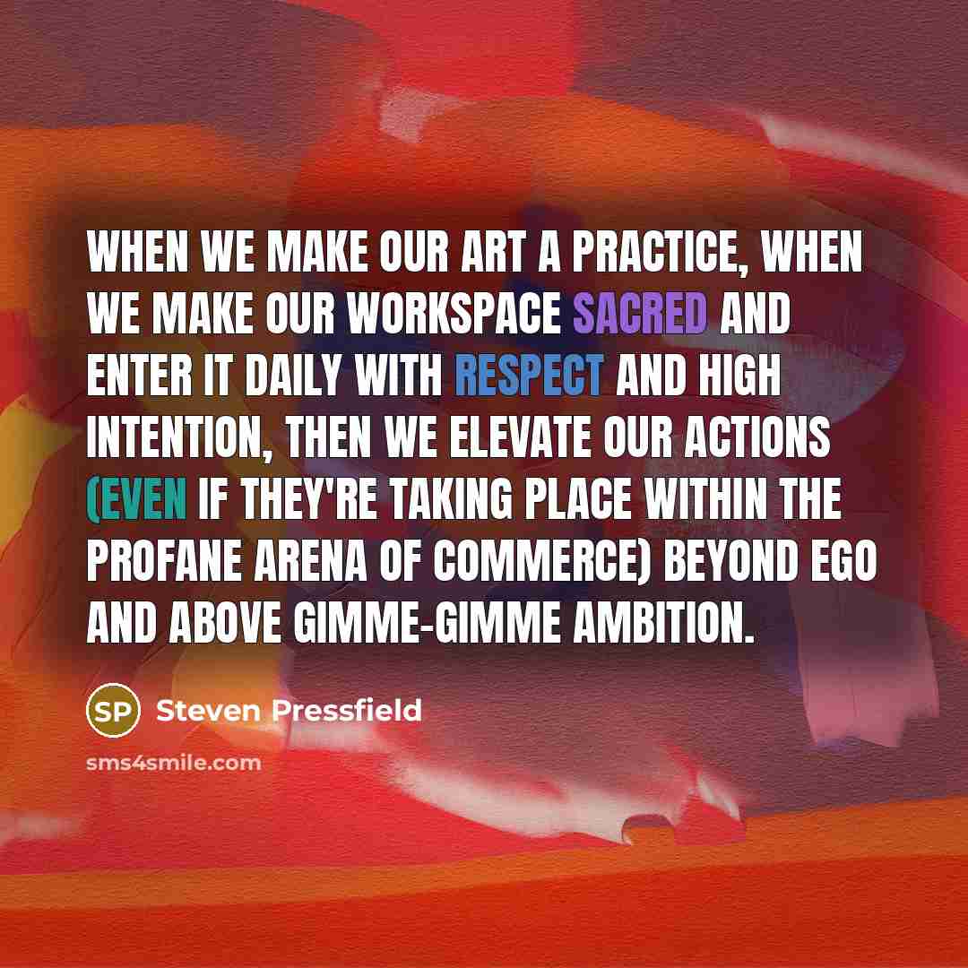 “When we make our art a practice, when we make our workspace sacred and enter it daily with respect and high intention, then we elevate our actions (even if they're taking place within the profane arena of commerce) beyond ego and above gimme-gimme ambition.” quote by Steven Pressfield